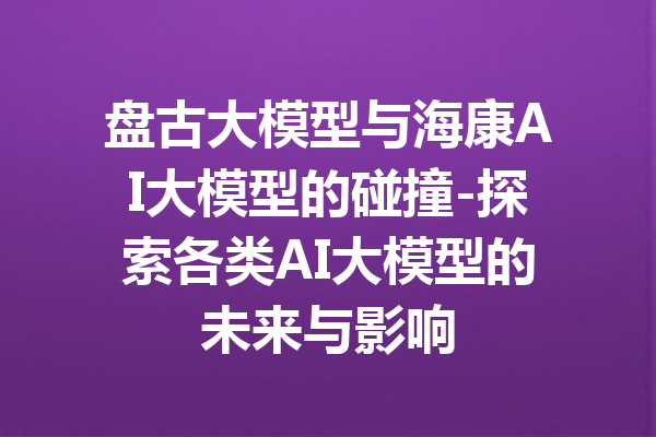 盘古大模型与海康AI大模型的碰撞-探索各类AI大模型的未来与影响