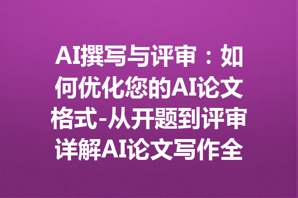 AI撰写与评审：如何优化您的AI论文格式-从开题到评审详解AI论文写作全流程