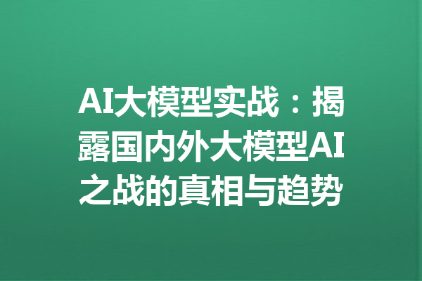 AI大模型实战：揭露国内外大模型AI之战的真相与趋势