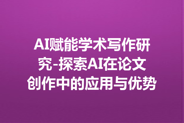 AI赋能学术写作研究-探索AI在论文创作中的应用与优势