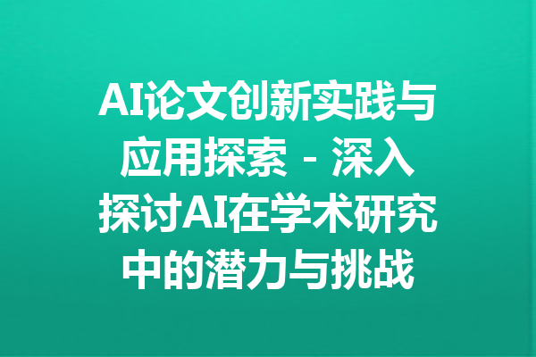 AI论文创新实践与应用探索 - 深入探讨AI在学术研究中的潜力与挑战