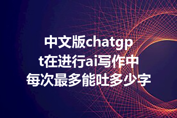 中文版chatgpt在进行ai写作中每次最多能吐多少字