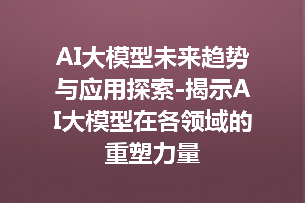 AI大模型未来趋势与应用探索-揭示AI大模型在各领域的重塑力量