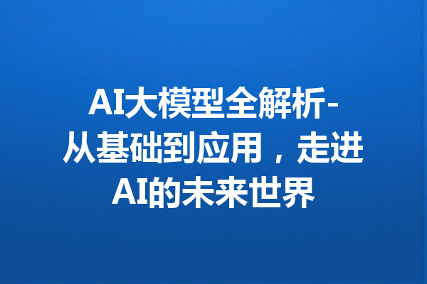 AI大模型全解析-从基础到应用，走进AI的未来世界