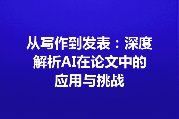 从写作到发表：深度解析AI在论文中的应用与挑战