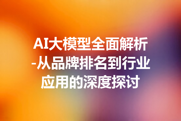 AI大模型全面解析-从品牌排名到行业应用的深度探讨