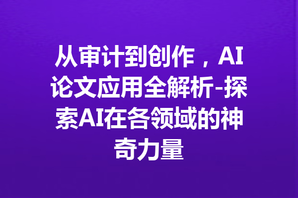 从审计到创作，AI论文应用全解析-探索AI在各领域的神奇力量