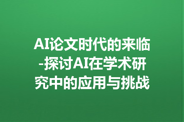 AI论文时代的来临-探讨AI在学术研究中的应用与挑战