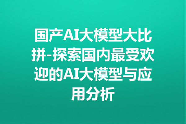 国产AI大模型大比拼-探索国内最受欢迎的AI大模型与应用分析