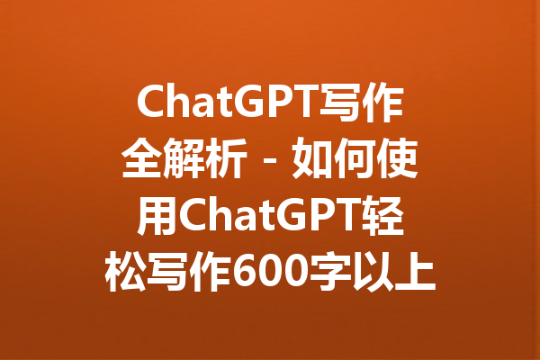 ChatGPT写作全解析 - 如何使用ChatGPT轻松写作600字以上的长文