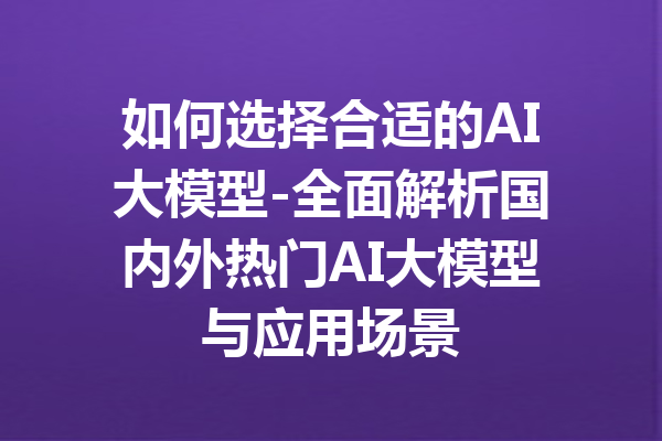 如何选择合适的AI大模型-全面解析国内外热门AI大模型与应用场景