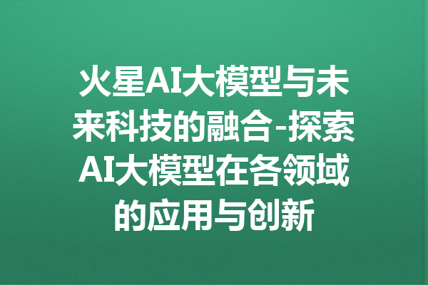 火星AI大模型与未来科技的融合-探索AI大模型在各领域的应用与创新