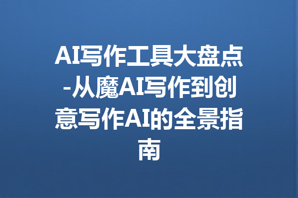 AI写作工具大盘点-从魔AI写作到创意写作AI的全景指南