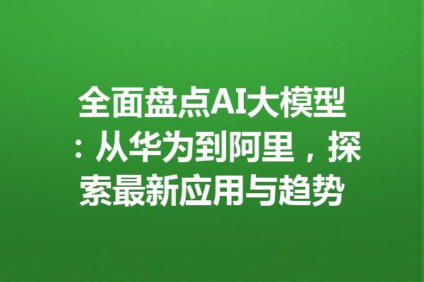 全面盘点AI大模型：从华为到阿里，探索最新应用与趋势