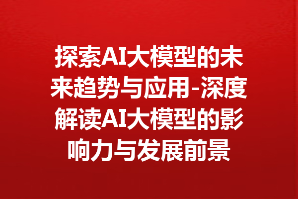 探索AI大模型的未来趋势与应用-深度解读AI大模型的影响力与发展前景