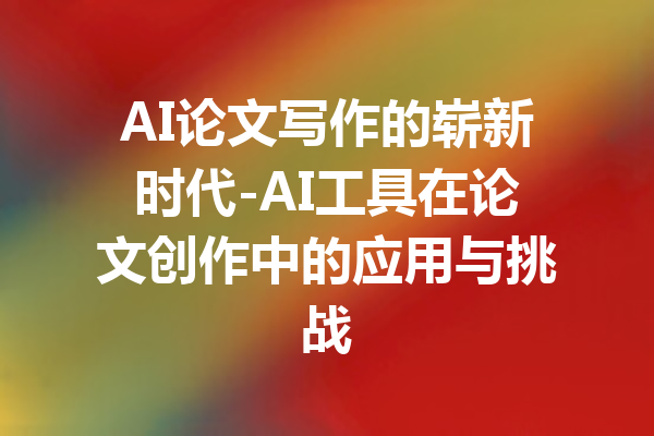 AI论文写作的崭新时代-AI工具在论文创作中的应用与挑战