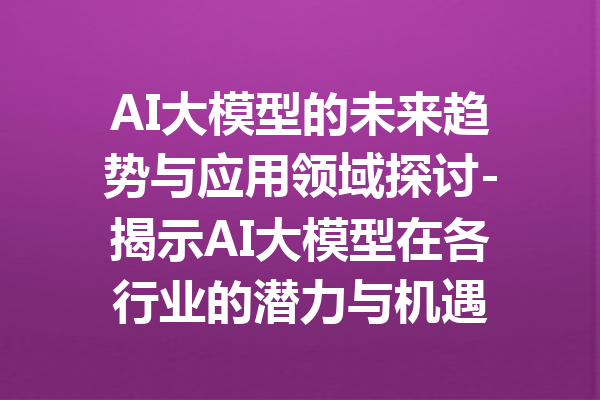 AI大模型的未来趋势与应用领域探讨-揭示AI大模型在各行业的潜力与机遇