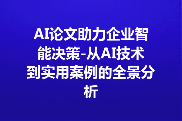 AI论文助力企业智能决策-从AI技术到实用案例的全景分析