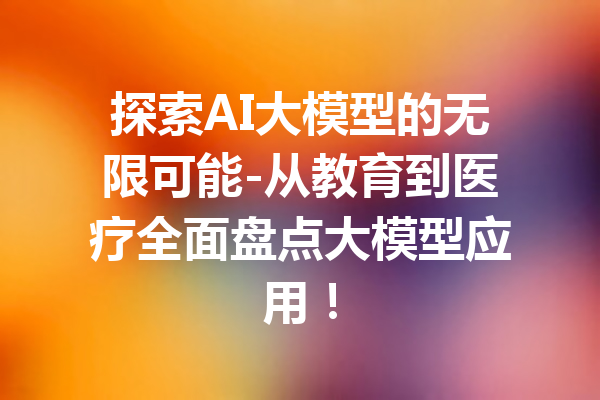 探索AI大模型的无限可能-从教育到医疗全面盘点大模型应用！