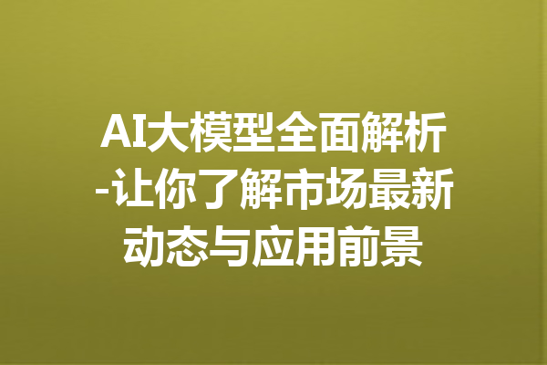 AI大模型全面解析-让你了解市场最新动态与应用前景