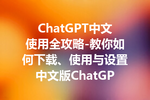 ChatGPT中文使用全攻略-教你如何下载、使用与设置中文版ChatGPT