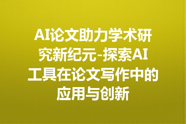 AI论文助力学术研究新纪元-探索AI工具在论文写作中的应用与创新