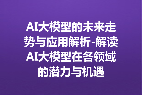 AI大模型的未来走势与应用解析-解读AI大模型在各领域的潜力与机遇