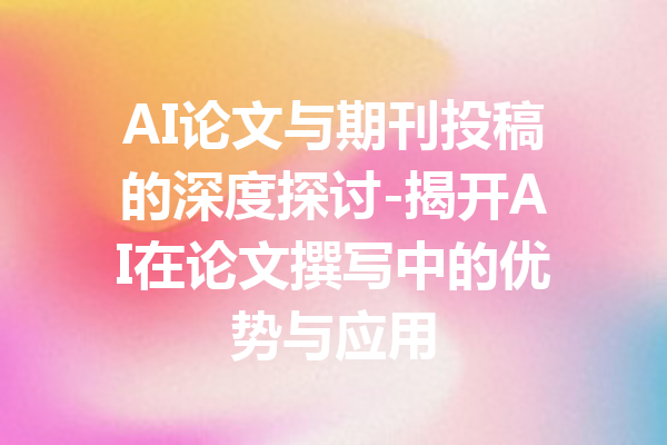 AI论文与期刊投稿的深度探讨-揭开AI在论文撰写中的优势与应用