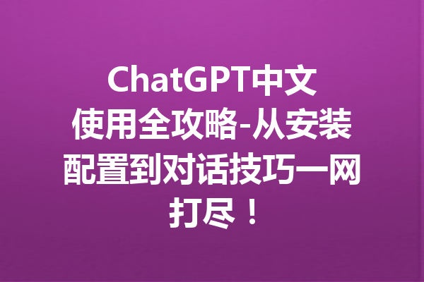 ChatGPT中文使用全攻略-从安装配置到对话技巧一网打尽！