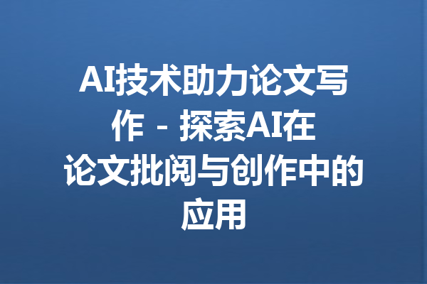 AI技术助力论文写作 - 探索AI在论文批阅与创作中的应用