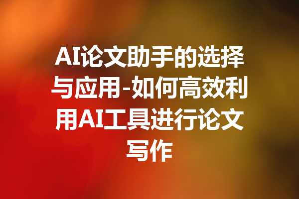 AI论文助手的选择与应用-如何高效利用AI工具进行论文写作