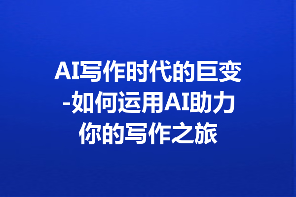 AI写作时代的巨变-如何运用AI助力你的写作之旅