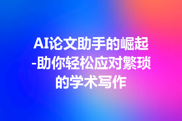 AI论文助手的崛起-助你轻松应对繁琐的学术写作