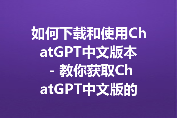 如何下载和使用ChatGPT中文版本 - 教你获取ChatGPT中文版的全攻略