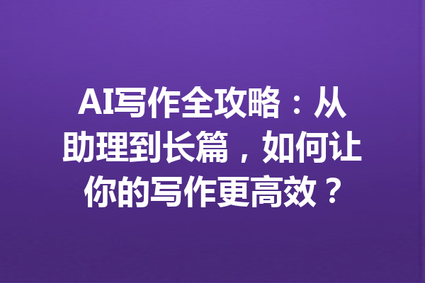 AI写作全攻略：从助理到长篇，如何让你的写作更高效？