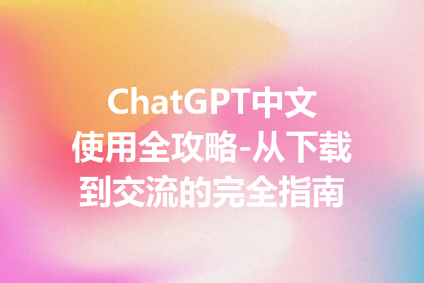 ChatGPT中文使用全攻略-从下载到交流的完全指南