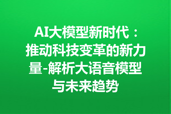 AI大模型新时代：推动科技变革的新力量-解析大语音模型与未来趋势