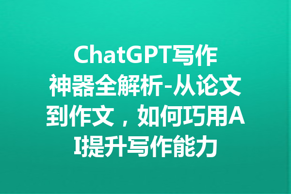 ChatGPT写作神器全解析-从论文到作文，如何巧用AI提升写作能力