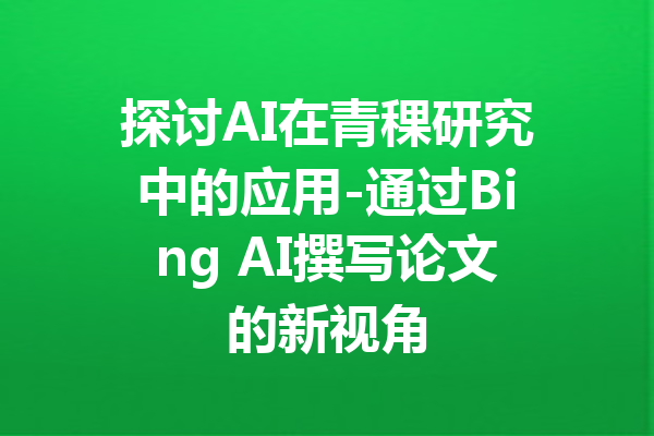 探讨AI在青稞研究中的应用-通过Bing AI撰写论文的新视角