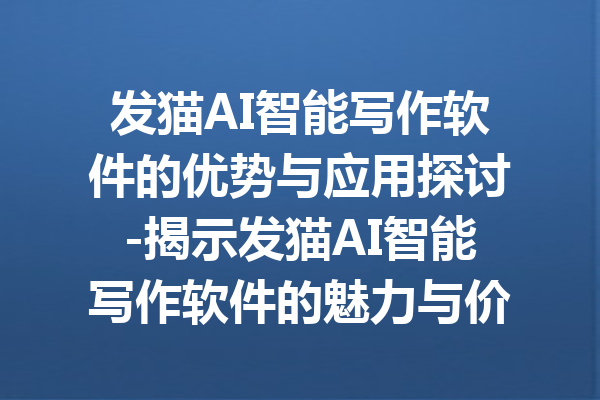 发猫AI智能写作软件的优势与应用探讨-揭示发猫AI智能写作软件的魅力与价值