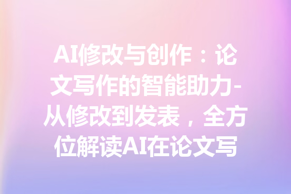 AI修改与创作：论文写作的智能助力-从修改到发表，全方位解读AI在论文写作中的应用