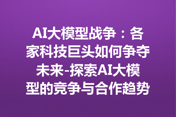 AI大模型战争：各家科技巨头如何争夺未来-探索AI大模型的竞争与合作趋势