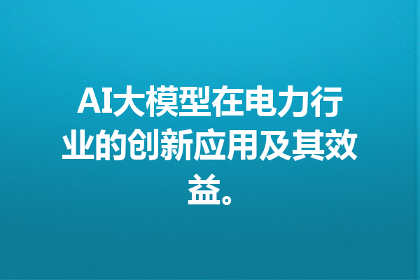 AI大模型在电力行业的创新应用及其效益。