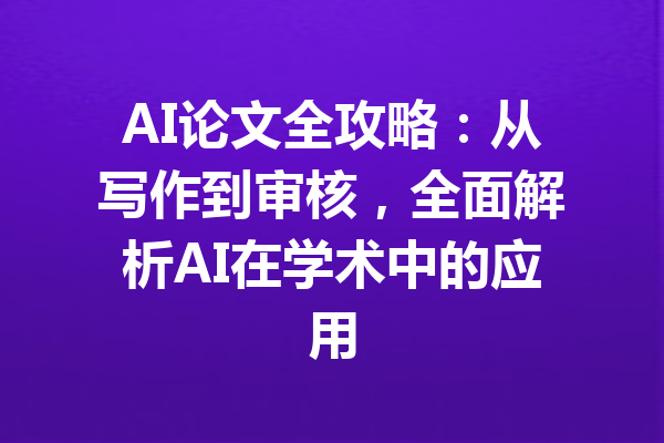 AI论文全攻略：从写作到审核，全面解析AI在学术中的应用