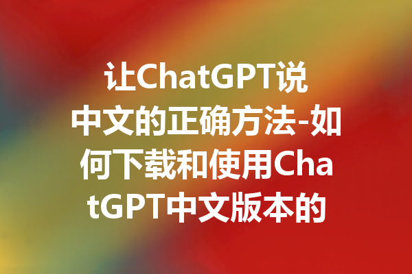 让ChatGPT说中文的正确方法-如何下载和使用ChatGPT中文版本的全面指南