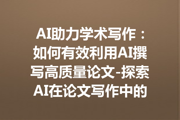 AI助力学术写作：如何有效利用AI撰写高质量论文-探索AI在论文写作中的应用与技巧