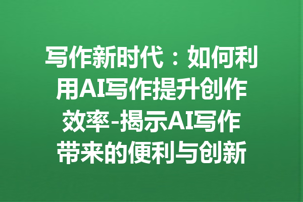 写作新时代：如何利用AI写作提升创作效率-揭示AI写作带来的便利与创新