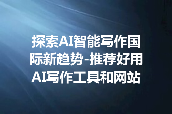 探索AI智能写作国际新趋势-推荐好用AI写作工具和网站
