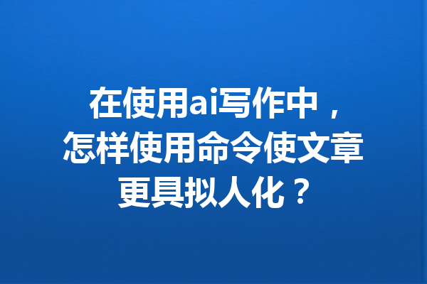 在使用ai写作中，怎样使用命令使文章更具拟人化？