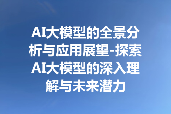 AI大模型的全景分析与应用展望-探索AI大模型的深入理解与未来潜力